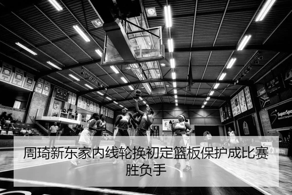 周琦新东家内线轮换初定篮板保护成比赛胜负手