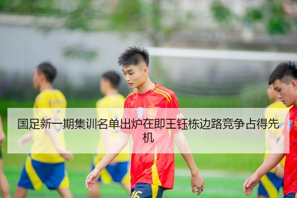 国足新一期集训名单出炉在即王钰栋边路竞争占得先机