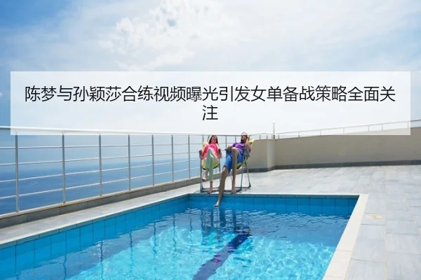 陈梦与孙颖莎合练视频曝光引发女单备战策略全面关注
