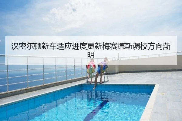 汉密尔顿新车适应进度更新梅赛德斯调校方向渐明