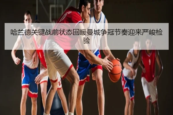 哈兰德关键战前状态回暖曼城争冠节奏迎来严峻检验