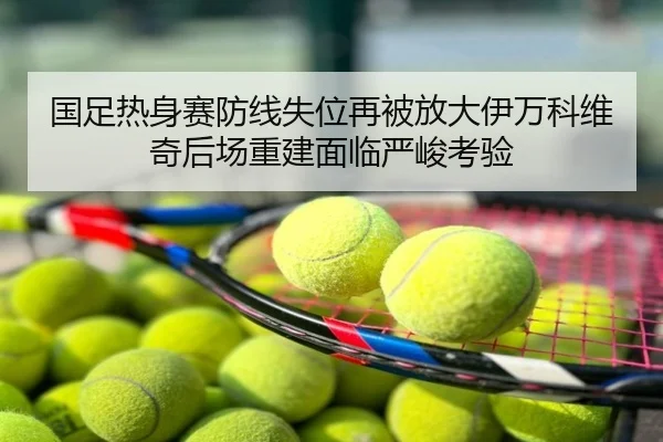 国足热身赛防线失位再被放大伊万科维奇后场重建面临严峻考验