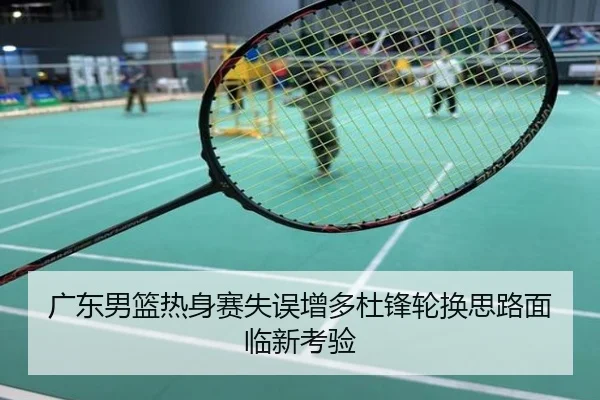 广东男篮热身赛失误增多杜锋轮换思路面临新考验