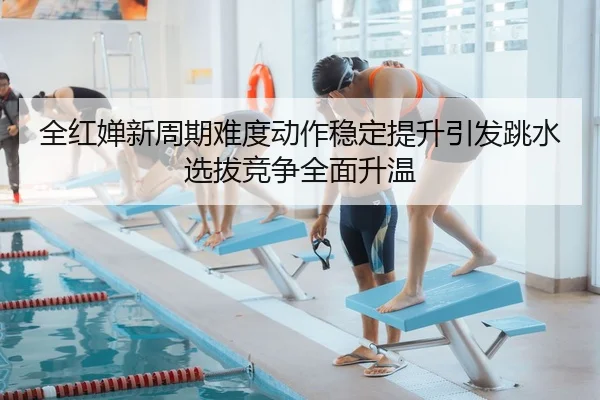 全红婵新周期难度动作稳定提升引发跳水选拔竞争全面升温