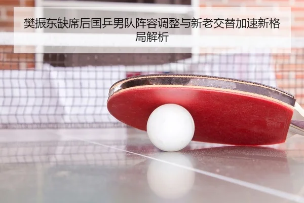 樊振东缺席后国乒男队阵容调整与新老交替加速新格局解析