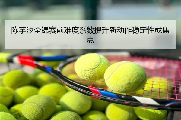 陈芋汐全锦赛前难度系数提升新动作稳定性成焦点